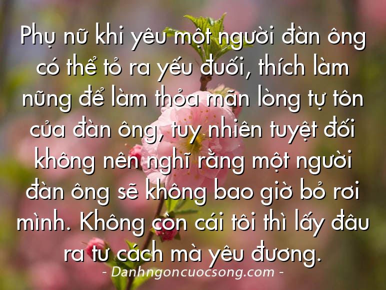 Phụ nữ khi yêu một người đàn ông có thể tỏ ra yếu đuối, thích làm nũng để làm thỏa mãn lòng tự tôn của đàn ông, tuy nhiên tuyệt đối không nên nghĩ rằng một người đàn ông sẽ không bao giờ bỏ rơi mình. Không còn cái tôi thì lấy đâu ra tư cách mà yêu đương.