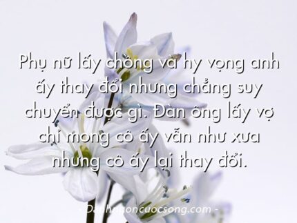 Phụ nữ lấy chồng và hy vọng anh ấy thay đổi nhưng chẳng suy chuyển được gì. Đàn ông lấy vợ chỉ mong cô ấy vẫn như xưa nhưng cô ấy lại thay đổi.