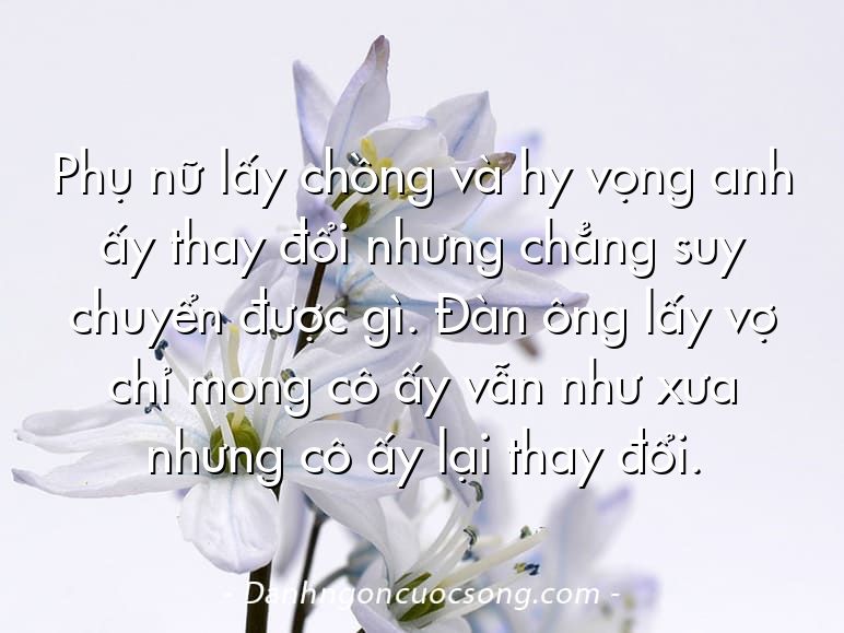 Phụ nữ lấy chồng và hy vọng anh ấy thay đổi nhưng chẳng suy chuyển được gì. Đàn ông lấy vợ chỉ mong cô ấy vẫn như xưa nhưng cô ấy lại thay đổi.