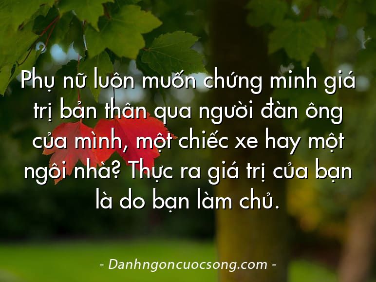 Phụ nữ luôn muốn chứng minh giá trị bản thân qua người đàn ông của mình, một chiếc xe hay một ngôi nhà? Thực ra giá trị của bạn là do bạn làm chủ.