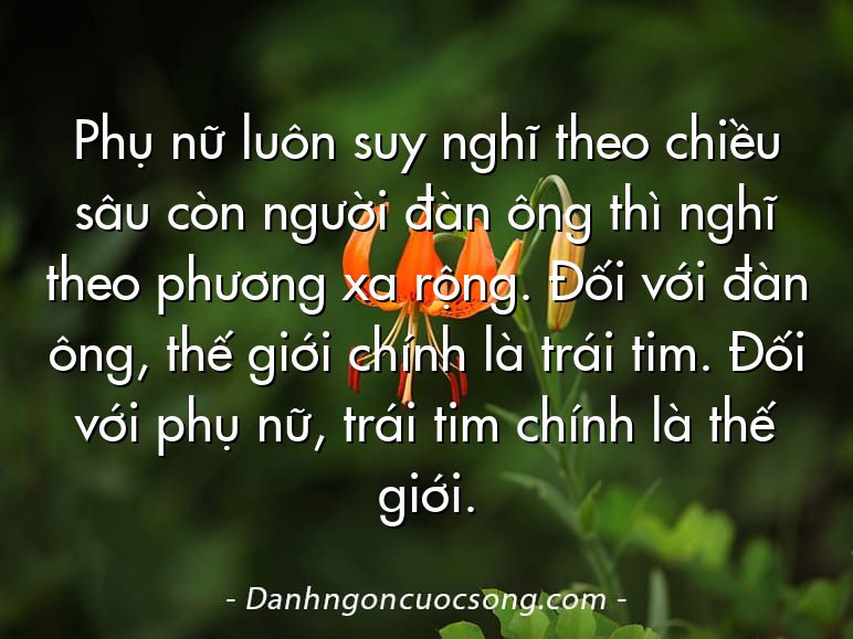 Phụ nữ luôn suy nghĩ theo chiều sâu còn người đàn ông thì nghĩ theo phương xa rộng. Đối với đàn ông, thế giới chính là trái tim. Đối với phụ nữ, trái tim chính là thế giới.