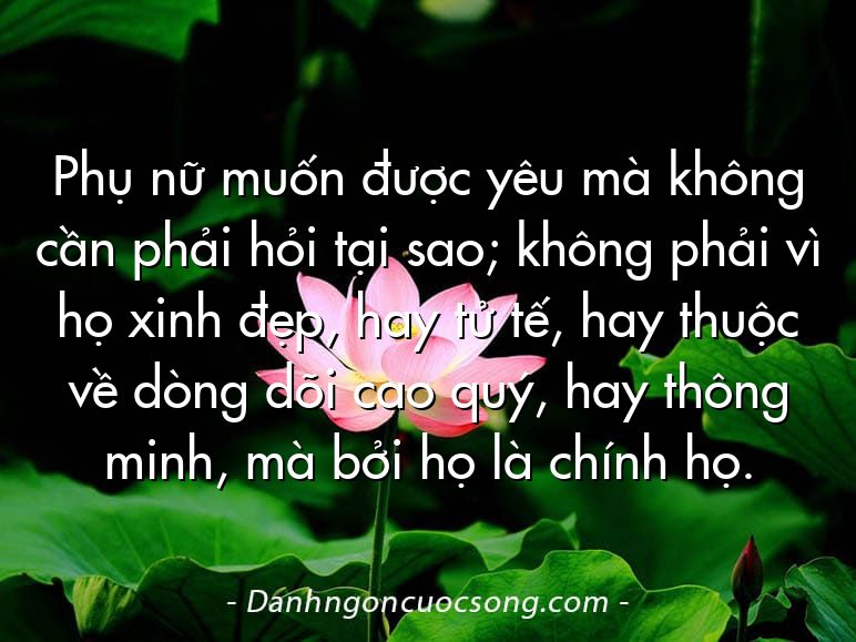 Phụ nữ muốn được yêu mà không cần phải hỏi tại sao; không phải vì họ xinh đẹp, hay tử tế, hay thuộc về dòng dõi cao quý, hay thông minh, mà bởi họ là chính họ.
