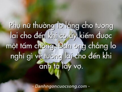 Phụ nữ thường lo lắng cho tương lai cho đến khi cô ấy kiếm được một tấm chồng. Đàn ông chẳng lo nghĩ gì về tương lai cho đến khi anh ta lấy vợ.
