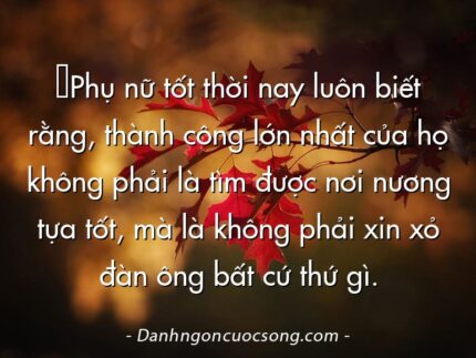 ‎Phụ nữ tốt thời nay luôn biết rằng, thành công lớn nhất của họ không phải là tìm được nơi nương tựa tốt, mà là không phải xin xỏ đàn ông bất cứ thứ gì.
