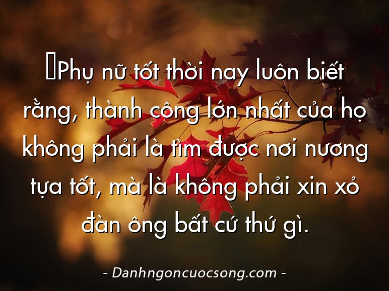 ‎Phụ nữ tốt thời nay luôn biết rằng, thành công lớn nhất của họ không phải là tìm được nơi nương tựa tốt, mà là không phải xin xỏ đàn ông bất cứ thứ gì.