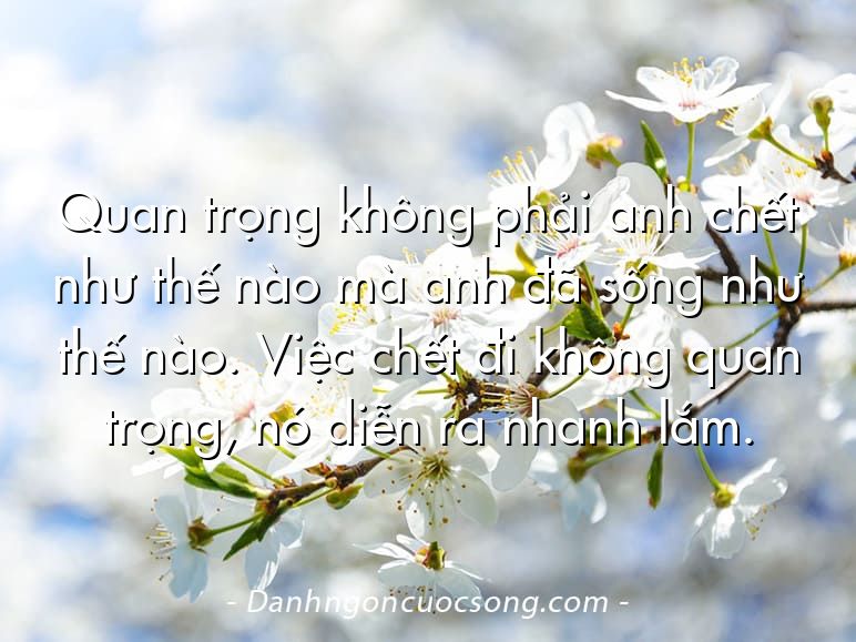 Quan trọng không phải anh chết như thế nào mà anh đã sống như thế nào. Việc chết đi không quan trọng, nó diễn ra nhanh lắm.