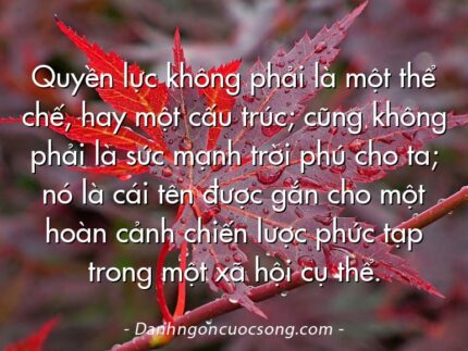 Quyền lực không phải là một thể chế, hay một cấu trúc; cũng không phải là sức mạnh trời phú cho ta; nó là cái tên được gắn cho một hoàn cảnh chiến lược phức tạp trong một xã hội cụ thể.