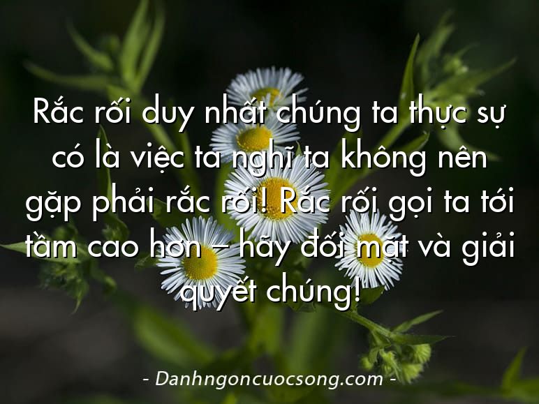 Rắc rối duy nhất chúng ta thực sự có là việc ta nghĩ ta không nên gặp phải rắc rối! Rắc rối gọi ta tới tầm cao hơn – hãy đối mặt và giải quyết chúng!