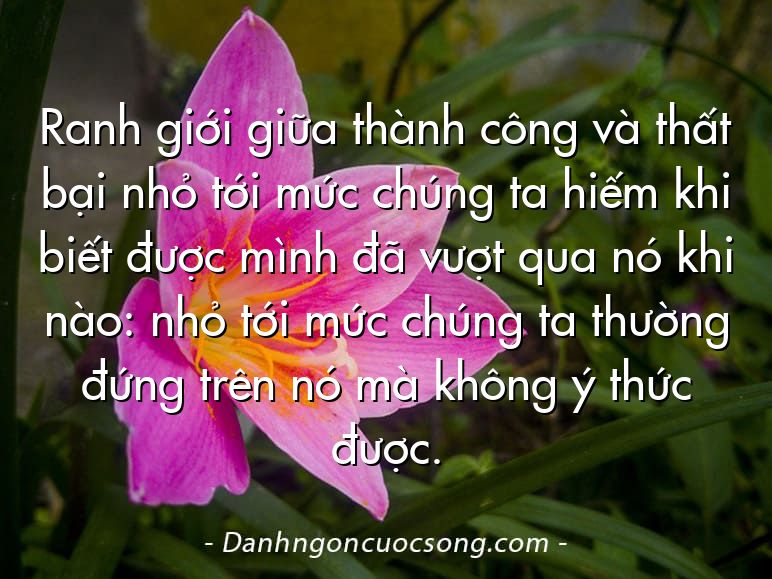 Ranh giới giữa thành công và thất bại nhỏ tới mức chúng ta hiếm khi biết được mình đã vượt qua nó khi nào: nhỏ tới mức chúng ta thường đứng trên nó mà không ý thức được.