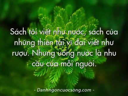 Sách tôi viết như nước, sách của những thiên tài vĩ đại viết như rượu. Nhưng uống nước là nhu cầu của mỗi người.
