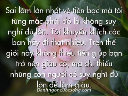 Sai lầm lớn nhất về tiền bạc mà tôi từng mắc phải đó là không suy nghĩ đủ lớn. Tôi khuyến khích các bạn hãy đi thật nhiều. Trên thế giới này không thiếu tiền giúp bạn trở nên giàu có, mà chỉ thiếu những con người có suy nghĩ đủ lớn để làm giàu.