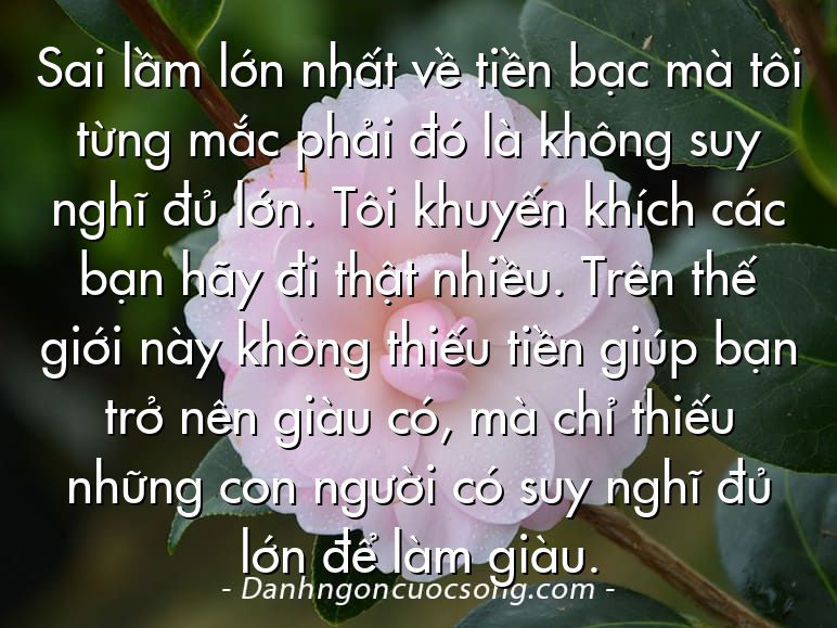 Sai lầm lớn nhất về tiền bạc mà tôi từng mắc phải đó là không suy nghĩ đủ lớn. Tôi khuyến khích các bạn hãy đi thật nhiều. Trên thế giới này không thiếu tiền giúp bạn trở nên giàu có, mà chỉ thiếu những con người có suy nghĩ đủ lớn để làm giàu.