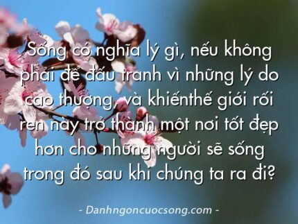 Sống có nghĩa lý gì, nếu không phải để đấu tranh vì những lý do cao thượng, và khiếnthế giới rối ren này trở thành một nơi tốt đẹp hơn cho những người sẽ sống trong đó sau khi chúng ta ra đi?