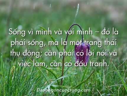 Sống vì mình và với mình – đó là phải sống, mà là một trạng thái thụ động; cần phải có lời nói và việc làm, cần có đấu tranh.  