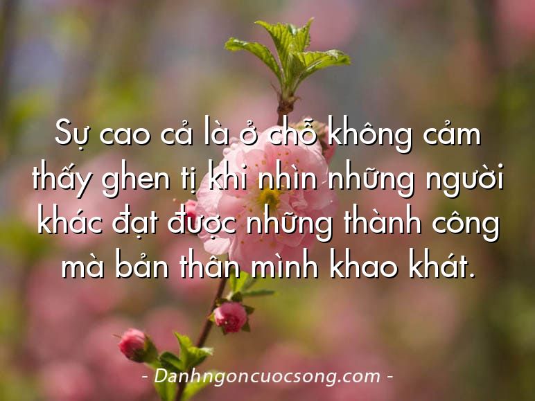Sự cao cả là ở chỗ không cảm thấy ghen tị khi nhìn những người khác đạt được những thành công mà bản thân mình khao khát.