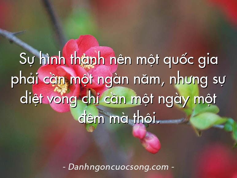 Sự hình thành nên một quốc gia phải cần một ngàn năm, nhưng sự diệt vong chỉ cần một ngày một đêm mà thôi.