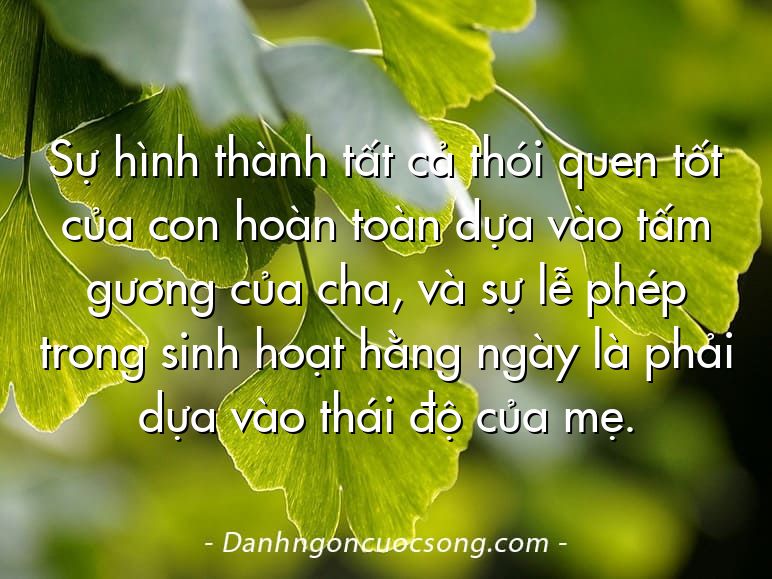 Sự hình thành tất cả thói quen tốt của con hoàn toàn dựa vào tấm gương của cha, và sự lễ phép trong sinh hoạt hằng ngày là phải dựa vào thái độ của mẹ.