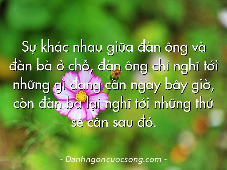 Sự khác nhau giữa đàn ông và đàn bà ở chỗ, đàn ông chỉ nghĩ tới những gì đang cần ngay bây giờ, còn đàn bà lại nghĩ tới những thứ sẽ cần sau đó.