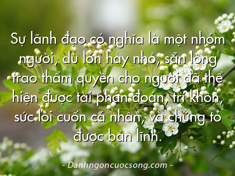 Sự lãnh đạo có nghĩa là một nhóm người, dù lớn hay nhỏ, sẵn lòng trao thẩm quyền cho người đã thể hiện được tài phán đoán, trí khôn, sức lôi cuốn cá nhân, và chứng tỏ được bản lĩnh.