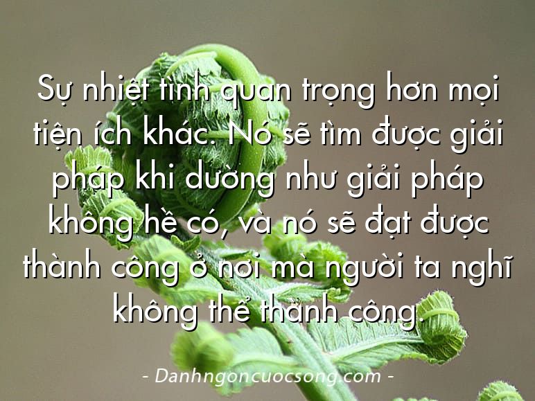 Sự nhiệt tình quan trọng hơn mọi tiện ích khác. Nó sẽ tìm được giải pháp khi dường như giải pháp không hề có, và nó sẽ đạt được thành công ở nơi mà người ta nghĩ không thể thành công.