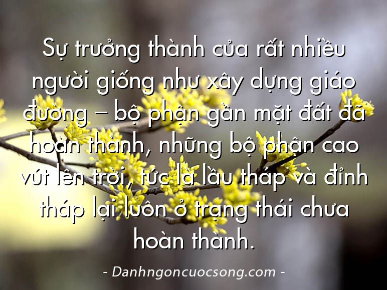 Sự trưởng thành của rất nhiều người giống như xây dựng giáo đường – bộ phận gần mặt đất đã hoàn thành, những bộ phận cao vút lên trời, tức là lầu tháp và đỉnh tháp lại luôn ở trạng thái chưa hoàn thành.
