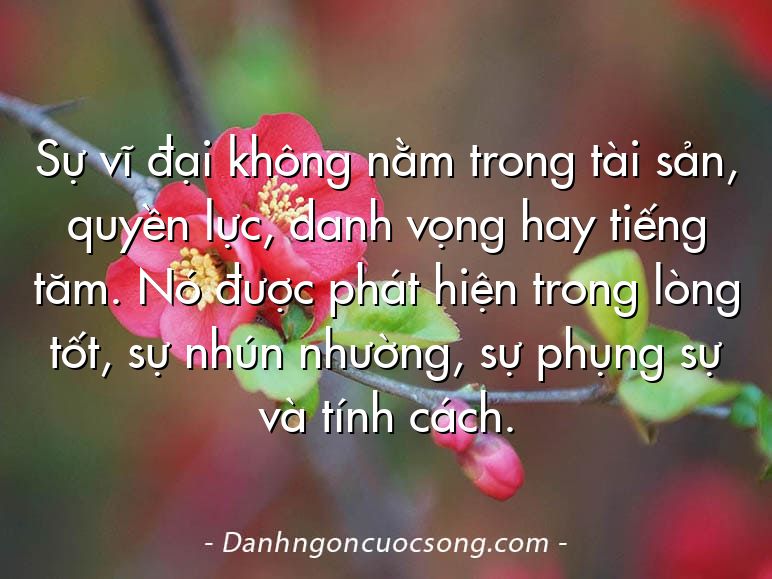 Sự vĩ đại không nằm trong tài sản, quyền lực, danh vọng hay tiếng tăm. Nó được phát hiện trong lòng tốt, sự nhún nhường, sự phụng sự và tính cách.