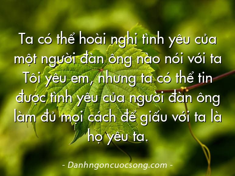 Ta có thể hoài nghi tình yêu của một người đàn ông nào nói với ta Tôi yêu em, nhưng ta có thể tin được tình yêu của người đàn ông làm đủ mọi cách để giấu với ta là họ yêu ta.