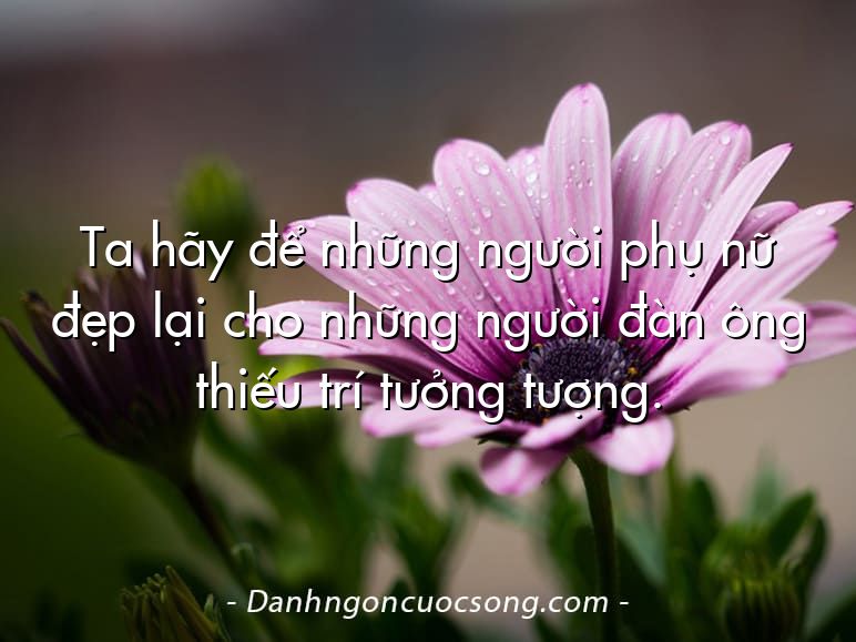 Ta hãy để những người phụ nữ đẹp lại cho những người đàn ông thiếu trí tưởng tượng.