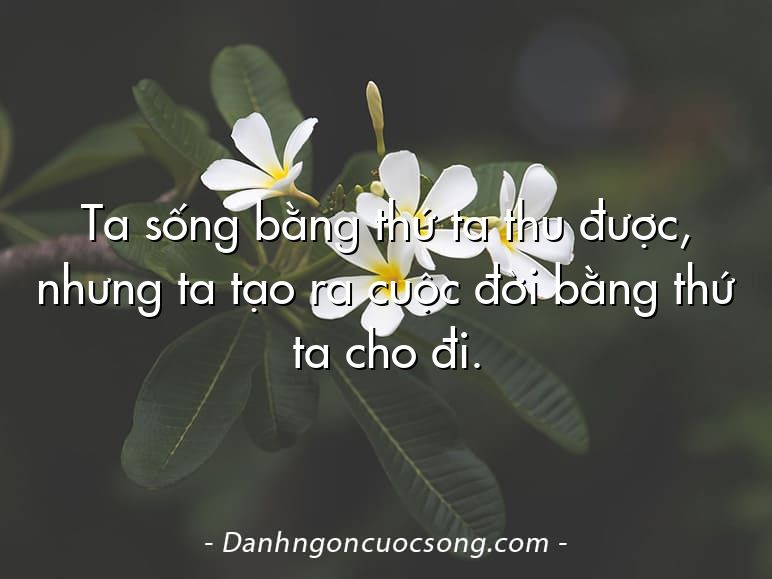 Ta sống bằng thứ ta thu được, nhưng ta tạo ra cuộc đời bằng thứ ta cho đi.