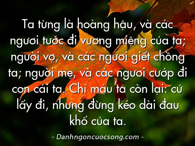 Ta từng là hoàng hậu, và các ngươi tước đi vương miệng của ta; người vợ, và các ngươi giết chồng ta; người mẹ, và các ngươi cướp đi con cái ta. Chỉ máu ta còn lại: cứ lấy đi, nhưng đừng kéo dài đau khổ của ta.