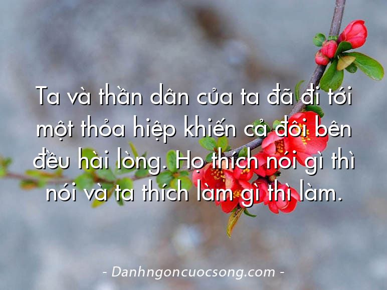 Ta và thần dân của ta đã đi tới một thỏa hiệp khiến cả đôi bên đều hài lòng. Họ thích nói gì thì nói và ta thích làm gì thì làm.