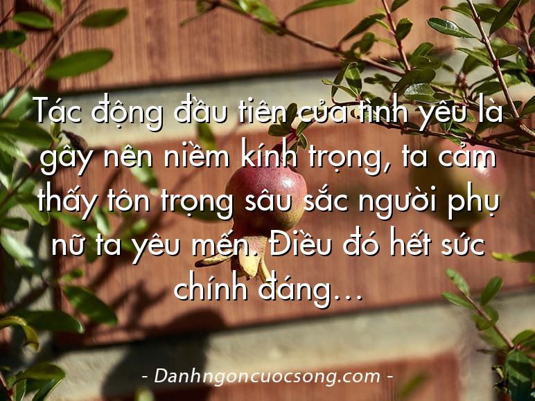 Tác động đầu tiên của tình yêu là gây nên niềm kính trọng, ta cảm thấy tôn trọng sâu sắc người phụ nữ ta yêu mến. Điều đó hết sức chính đáng…