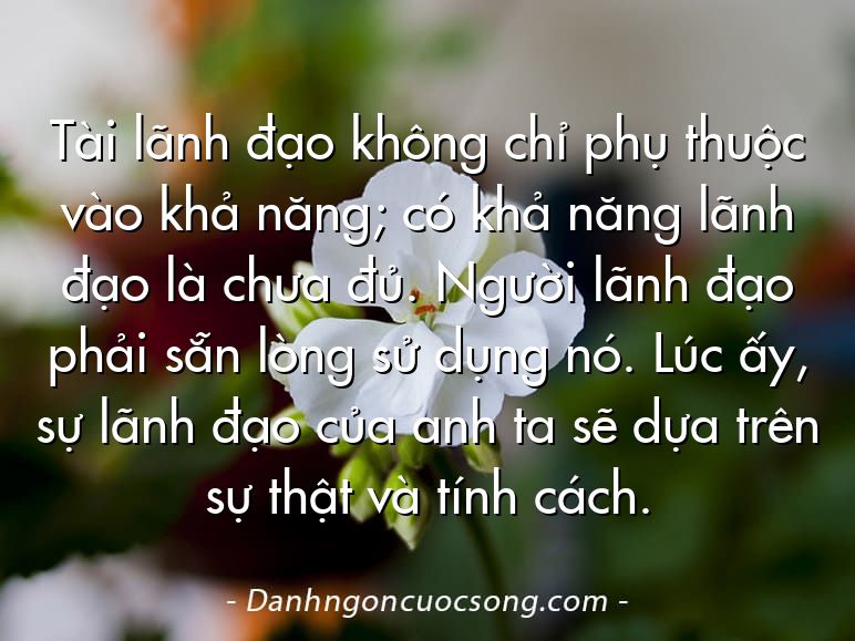 Tài lãnh đạo không chỉ phụ thuộc vào khả năng; có khả năng lãnh đạo là chưa đủ. Người lãnh đạo phải sẵn lòng sử dụng nó. Lúc ấy, sự lãnh đạo của anh ta sẽ dựa trên sự thật và tính cách.