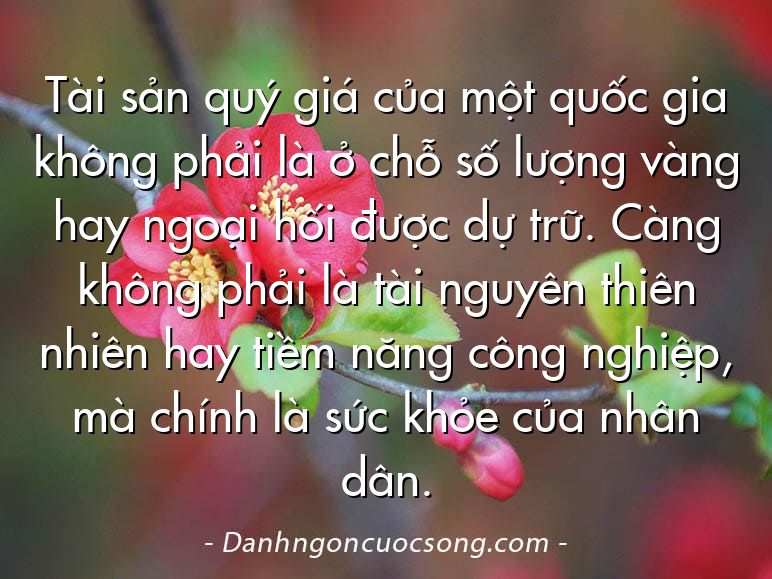 Tài sản quý giá của một quốc gia không phải là ở chỗ số lượng vàng hay ngoại hối được dự trữ. Càng không phải là tài nguyên thiên nhiên hay tiềm năng công nghiệp, mà chính là sức khỏe của nhân dân.