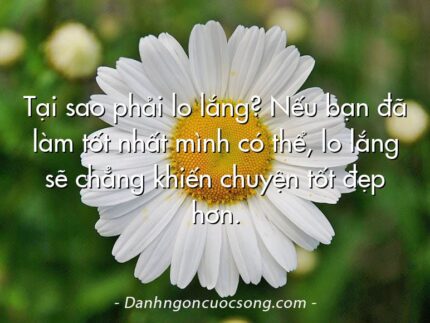 Tại sao phải lo lắng? Nếu bạn đã làm tốt nhất mình có thể, lo lắng sẽ chẳng khiến chuyện tốt đẹp hơn.