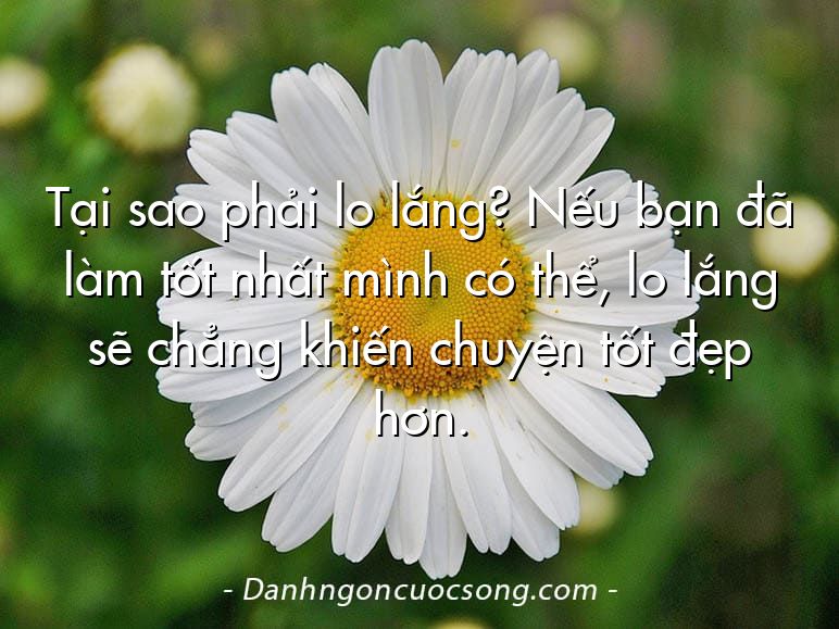 Tại sao phải lo lắng? Nếu bạn đã làm tốt nhất mình có thể, lo lắng sẽ chẳng khiến chuyện tốt đẹp hơn.
