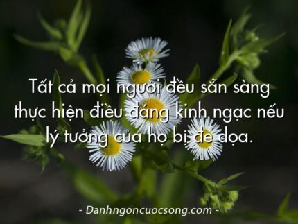 Tất cả mọi người đều sẵn sàng thực hiện điều đáng kinh ngạc nếu lý tưởng của họ bị đe dọa.