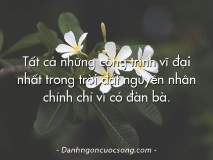 Tất cả những công trình vĩ đại nhất trong trời đất nguyên nhân chính chỉ vì có đàn bà.