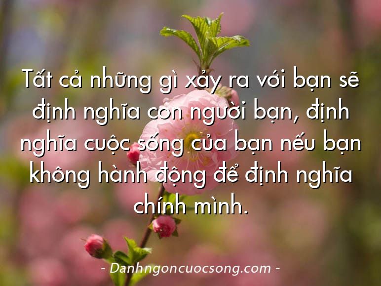 Tất cả những gì xảy ra với bạn sẽ định nghĩa con người bạn, định nghĩa cuộc sống của bạn nếu bạn không hành động để định nghĩa chính mình.