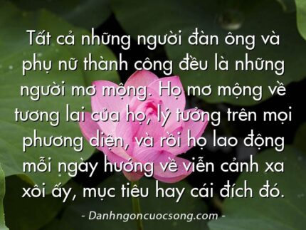 Tất cả những người đàn ông và phụ nữ thành công đều là những người mơ mộng. Họ mơ mộng về tương lai của họ, lý tưởng trên mọi phương diện, và rồi họ lao động mỗi ngày hướng về viễn cảnh xa xôi ấy, mục tiêu hay cái đích đó.