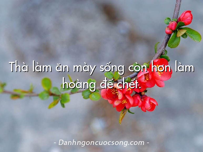Thà làm ăn mày sống còn hơn làm hoàng đế chết.