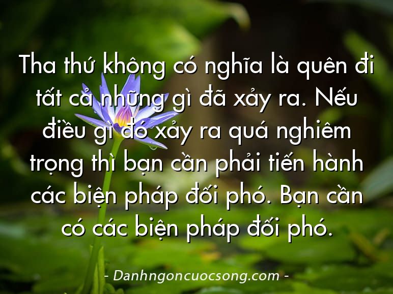 Tha thứ không có nghĩa là quên đi tất cả những gì đã xảy ra. Nếu điều gì đó xảy ra quá nghiêm trọng thì bạn cần phải tiến hành các biện pháp đối phó. Bạn cần có các biện pháp đối phó.