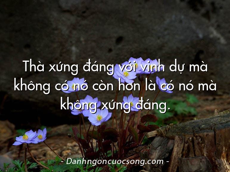 Thà xứng đáng với vinh dự mà không có nó còn hơn là có nó mà không xứng đáng.
