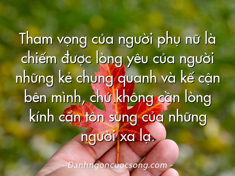 Tham vọng của người phụ nữ là chiếm được lòng yêu của người những kẻ chung quanh và kế cận bên mình, chứ không cần lòng kính cẩn tôn sùng của những người xa lạ.