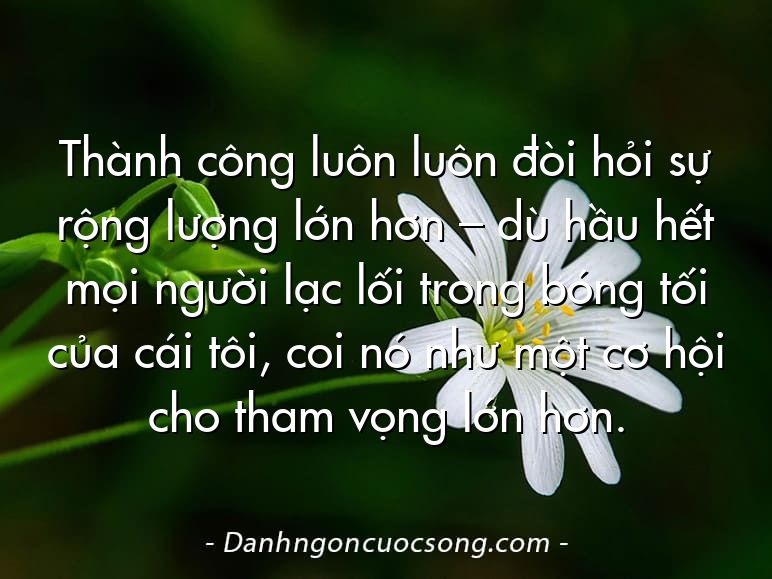Thành công luôn luôn đòi hỏi sự rộng lượng lớn hơn – dù hầu hết mọi người lạc lối trong bóng tối của cái tôi, coi nó như một cơ hội cho tham vọng lớn hơn.