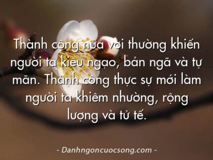 Thành công nửa vời thường khiến người ta kiêu ngạo, bản ngã và tự mãn. Thành công thực sự mới làm người ta khiêm nhường, rộng lượng và tử tế.