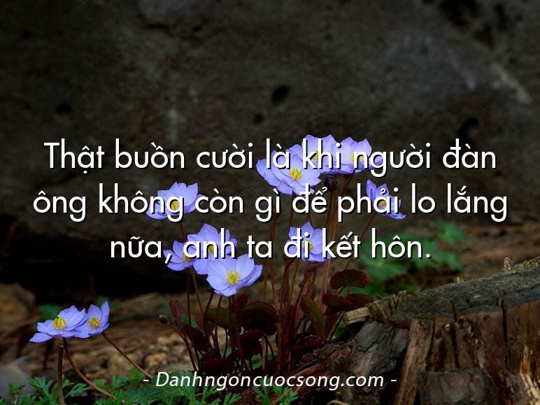 Thật buồn cười là khi người đàn ông không còn gì để phải lo lắng nữa, anh ta đi kết hôn.