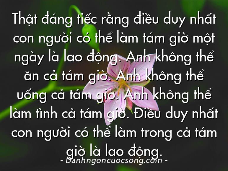 Thật đáng tiếc rằng điều duy nhất con người có thể làm tám giờ một ngày là lao động. Anh không thể ăn cả tám giờ. Anh không thể uống cả tám giờ. Anh không thể làm tình cả tám giờ. Điều duy nhất con người có thể làm trong cả tám giờ là lao động.
