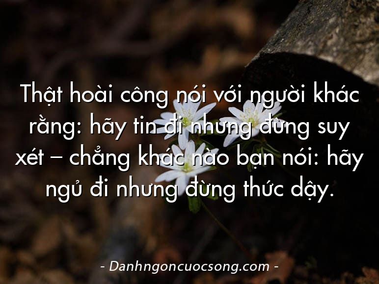 Thật hoài công nói với người khác rằng: hãy tin đi nhưng đừng suy xét – chẳng khác nào bạn nói: hãy ngủ đi nhưng đừng thức dậy.
