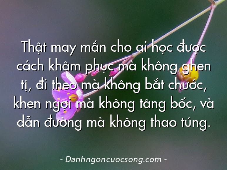 Thật may mắn cho ai học được cách khâm phục mà không ghen tị, đi theo mà không bắt chước, khen ngợi mà không tâng bốc, và dẫn đường mà không thao túng.